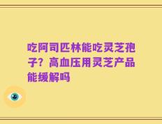 吃阿司匹林能吃灵芝孢子？高血压用灵芝产品能缓解吗