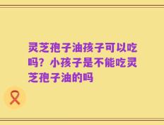灵芝孢子油孩子可以吃吗？小孩子是不能吃灵芝孢子油的吗