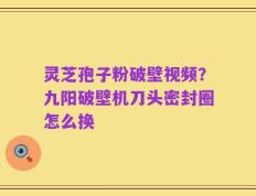 灵芝孢子粉破壁视频？九阳破壁机刀头密封圈怎么换