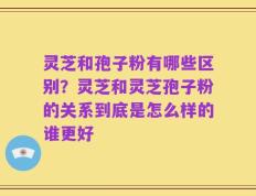 灵芝和孢子粉有哪些区别？灵芝和灵芝孢子粉的关系到底是怎么样的谁更好