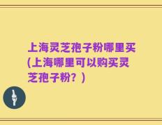 上海灵芝孢子粉哪里买(上海哪里可以购买灵芝孢子粉？)
