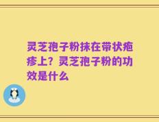灵芝孢子粉抹在带状疱疹上？灵芝孢子粉的功效是什么