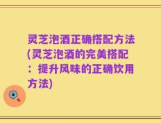 灵芝泡酒正确搭配方法(灵芝泡酒的完美搭配：提升风味的正确饮用方法)