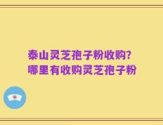 泰山灵芝孢子粉收购？哪里有收购灵芝孢子粉