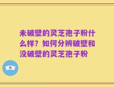 未破壁的灵芝孢子粉什么样？如何分辨破壁和没破壁的灵芝孢子粉