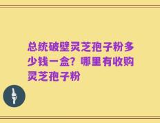 总统破壁灵芝孢子粉多少钱一盒？哪里有收购灵芝孢子粉
