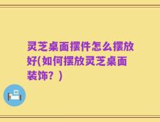 灵芝桌面摆件怎么摆放好(如何摆放灵芝桌面装饰？)