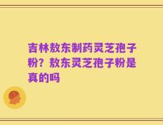 吉林敖东制药灵芝孢子粉？敖东灵芝孢子粉是真的吗