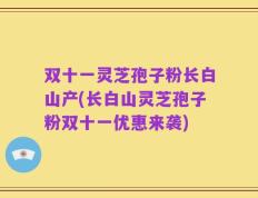 双十一灵芝孢子粉长白山产(长白山灵芝孢子粉双十一优惠来袭)