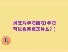 灵芝片孕妇能吃(孕妇可以食用灵芝片么？)