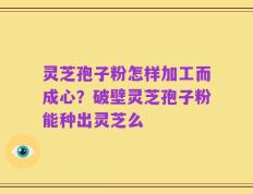 灵芝孢子粉怎样加工而成心？破壁灵芝孢子粉能种出灵芝么