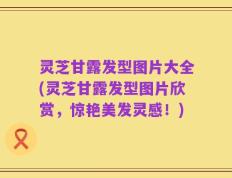 灵芝甘露发型图片大全(灵芝甘露发型图片欣赏，惊艳美发灵感！)