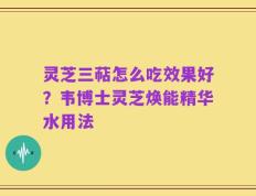 灵芝三萜怎么吃效果好？韦博士灵芝焕能精华水用法