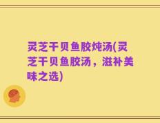 灵芝干贝鱼胶炖汤(灵芝干贝鱼胶汤，滋补美味之选)