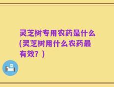 灵芝树专用农药是什么(灵芝树用什么农药最有效？)