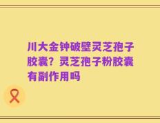 川大金钟破壁灵芝孢子胶囊？灵芝孢子粉胶囊有副作用吗