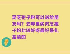 灵芝孢子粉可以送给朋友吗？去哪里买灵芝孢子粉比较好呀最好是礼盒装的