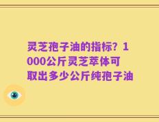 灵芝孢子油的指标？1000公斤灵芝萃体可取出多少公斤纯孢子油