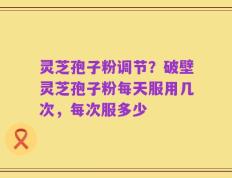 灵芝孢子粉调节？破壁灵芝孢子粉每天服用几次，每次服多少