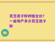 灵芝孢子粉种植合伙？一亩地产多少灵芝孢子粉