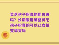 灵芝孢子粉真的能去斑吗？长期服用破壁灵芝孢子粉真的可以让女性变漂亮吗