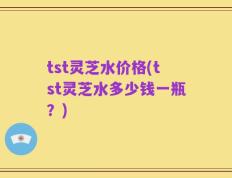tst灵芝水价格(tst灵芝水多少钱一瓶？)
