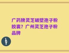 广药牌灵芝破壁孢子粉胶囊？广州灵芝孢子粉品牌
