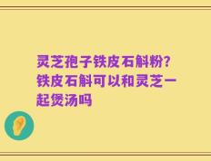 灵芝孢子铁皮石斛粉？铁皮石斛可以和灵芝一起煲汤吗