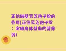 正信破壁灵芝孢子粉的作用(正信灵芝孢子粉：突破身体壁垒的营养源)