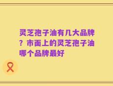 灵芝孢子油有几大品牌？市面上的灵芝孢子油哪个品牌最好