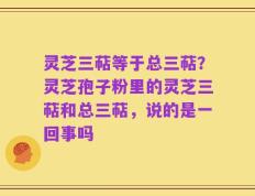 灵芝三萜等于总三萜？灵芝孢子粉里的灵芝三萜和总三萜，说的是一回事吗