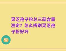 灵芝孢子粉总三萜含量测定？怎么辨别灵芝孢子粉好坏