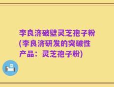 李良济破壁灵芝孢子粉(李良济研发的突破性产品：灵芝孢子粉)