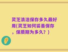 灵芝清洁保存多久最好用(灵芝如何妥善保存，保质期为多久？)
