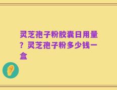 灵芝孢子粉胶囊日用量？灵芝孢子粉多少钱一盒