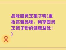 品味园灵芝孢子粉(重拾高雅品味，畅享园灵芝孢子粉的健康益处！)