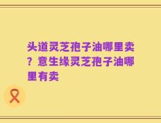 头道灵芝孢子油哪里卖？意生缘灵芝孢子油哪里有卖