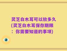 灵芝白木耳可以放多久(灵芝白木耳保存期限：你需要知道的事项)