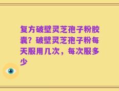 复方破壁灵芝孢子粉胶囊？破壁灵芝孢子粉每天服用几次，每次服多少