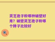 灵芝孢子粉哪种破壁好用？破壁灵芝孢子粉哪个牌子比较好