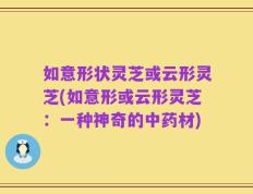 如意形状灵芝或云形灵芝(如意形或云形灵芝：一种神奇的中药材)