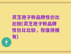 灵芝孢子粉品牌性价比比较(灵芝孢子粉品牌性价比比较，你值得拥有)