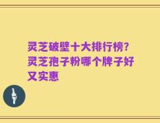 灵芝破壁十大排行榜？灵芝孢子粉哪个牌子好又实惠