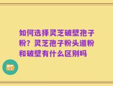 如何选择灵芝破壁孢子粉？灵芝孢子粉头道粉和破壁有什么区别吗