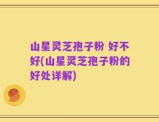 山星灵芝孢子粉 好不好(山星灵芝孢子粉的好处详解)