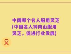 中国哪个名人服用灵芝(中国名人钟南山服用灵芝，促进行业发展)