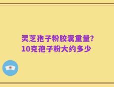 灵芝孢子粉胶囊重量？10克孢子粉大约多少