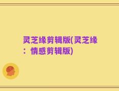 灵芝缘剪辑版(灵芝缘：情感剪辑版)