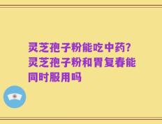 灵芝孢子粉能吃中药？灵芝孢子粉和胃复春能同时服用吗