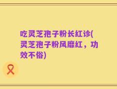 吃灵芝孢子粉长红诊(灵芝孢子粉风靡红，功效不俗)